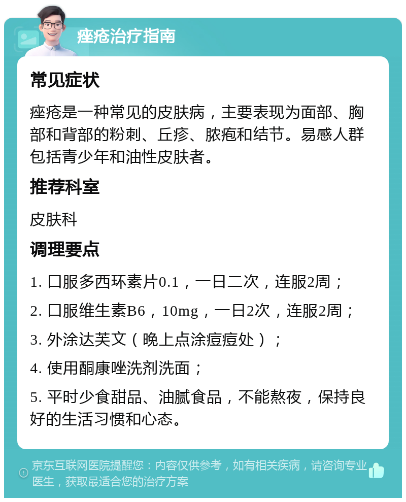 痤疮治疗指南 常见症状 痤疮是一种常见的皮肤病，主要表现为面部、胸部和背部的粉刺、丘疹、脓疱和结节。易感人群包括青少年和油性皮肤者。 推荐科室 皮肤科 调理要点 1. 口服多西环素片0.1，一日二次，连服2周； 2. 口服维生素B6，10mg，一日2次，连服2周； 3. 外涂达芙文（晚上点涂痘痘处）； 4. 使用酮康唑洗剂洗面； 5. 平时少食甜品、油腻食品，不能熬夜，保持良好的生活习惯和心态。