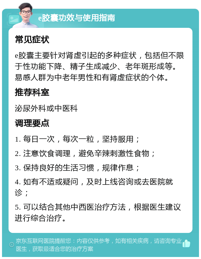 e胶囊功效与使用指南 常见症状 e胶囊主要针对肾虚引起的多种症状，包括但不限于性功能下降、精子生成减少、老年斑形成等。易感人群为中老年男性和有肾虚症状的个体。 推荐科室 泌尿外科或中医科 调理要点 1. 每日一次，每次一粒，坚持服用； 2. 注意饮食调理，避免辛辣刺激性食物； 3. 保持良好的生活习惯，规律作息； 4. 如有不适或疑问，及时上线咨询或去医院就诊； 5. 可以结合其他中西医治疗方法，根据医生建议进行综合治疗。