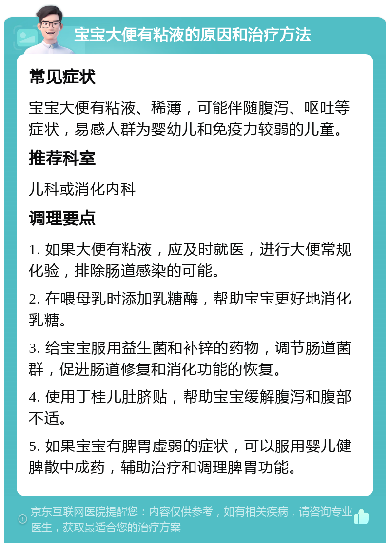 宝宝大便有粘液的原因和治疗方法 常见症状 宝宝大便有粘液、稀薄，可能伴随腹泻、呕吐等症状，易感人群为婴幼儿和免疫力较弱的儿童。 推荐科室 儿科或消化内科 调理要点 1. 如果大便有粘液，应及时就医，进行大便常规化验，排除肠道感染的可能。 2. 在喂母乳时添加乳糖酶，帮助宝宝更好地消化乳糖。 3. 给宝宝服用益生菌和补锌的药物，调节肠道菌群，促进肠道修复和消化功能的恢复。 4. 使用丁桂儿肚脐贴，帮助宝宝缓解腹泻和腹部不适。 5. 如果宝宝有脾胃虚弱的症状，可以服用婴儿健脾散中成药，辅助治疗和调理脾胃功能。