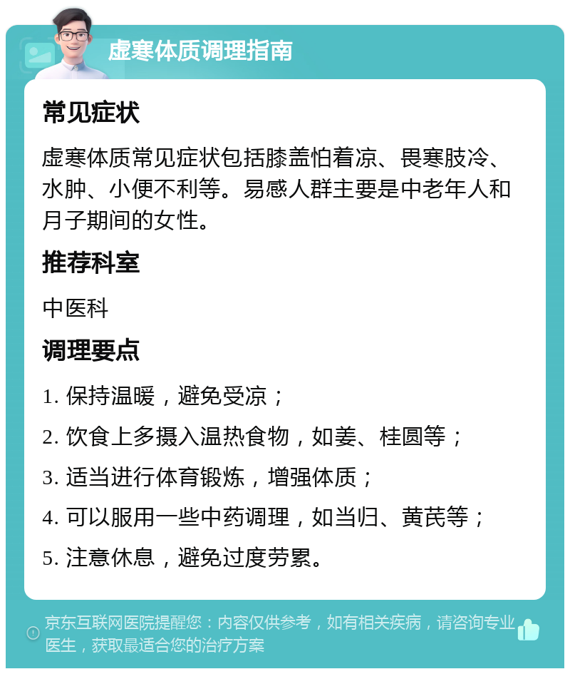 虚寒体质调理指南 常见症状 虚寒体质常见症状包括膝盖怕着凉、畏寒肢冷、水肿、小便不利等。易感人群主要是中老年人和月子期间的女性。 推荐科室 中医科 调理要点 1. 保持温暖，避免受凉； 2. 饮食上多摄入温热食物，如姜、桂圆等； 3. 适当进行体育锻炼，增强体质； 4. 可以服用一些中药调理，如当归、黄芪等； 5. 注意休息，避免过度劳累。