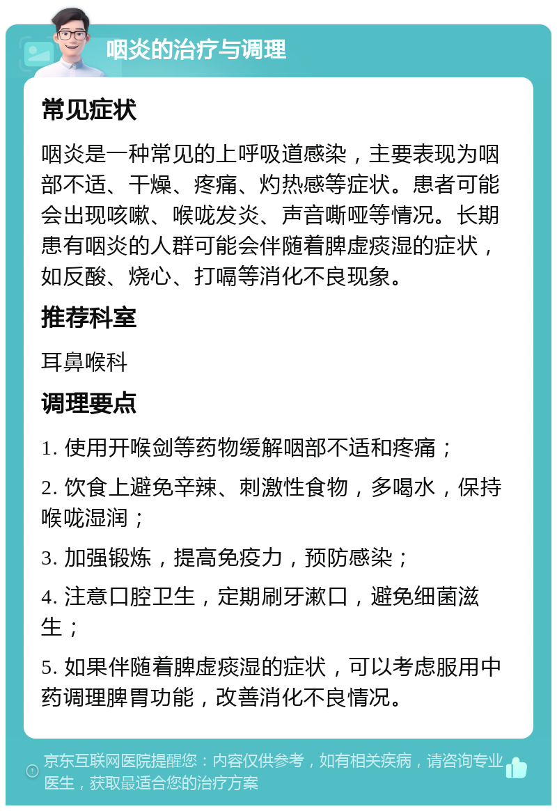 咽炎的治疗与调理 常见症状 咽炎是一种常见的上呼吸道感染，主要表现为咽部不适、干燥、疼痛、灼热感等症状。患者可能会出现咳嗽、喉咙发炎、声音嘶哑等情况。长期患有咽炎的人群可能会伴随着脾虚痰湿的症状，如反酸、烧心、打嗝等消化不良现象。 推荐科室 耳鼻喉科 调理要点 1. 使用开喉剑等药物缓解咽部不适和疼痛； 2. 饮食上避免辛辣、刺激性食物，多喝水，保持喉咙湿润； 3. 加强锻炼，提高免疫力，预防感染； 4. 注意口腔卫生，定期刷牙漱口，避免细菌滋生； 5. 如果伴随着脾虚痰湿的症状，可以考虑服用中药调理脾胃功能，改善消化不良情况。