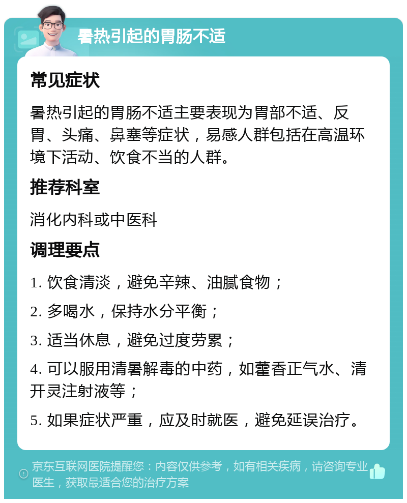 暑热引起的胃肠不适 常见症状 暑热引起的胃肠不适主要表现为胃部不适、反胃、头痛、鼻塞等症状，易感人群包括在高温环境下活动、饮食不当的人群。 推荐科室 消化内科或中医科 调理要点 1. 饮食清淡，避免辛辣、油腻食物； 2. 多喝水，保持水分平衡； 3. 适当休息，避免过度劳累； 4. 可以服用清暑解毒的中药，如藿香正气水、清开灵注射液等； 5. 如果症状严重，应及时就医，避免延误治疗。