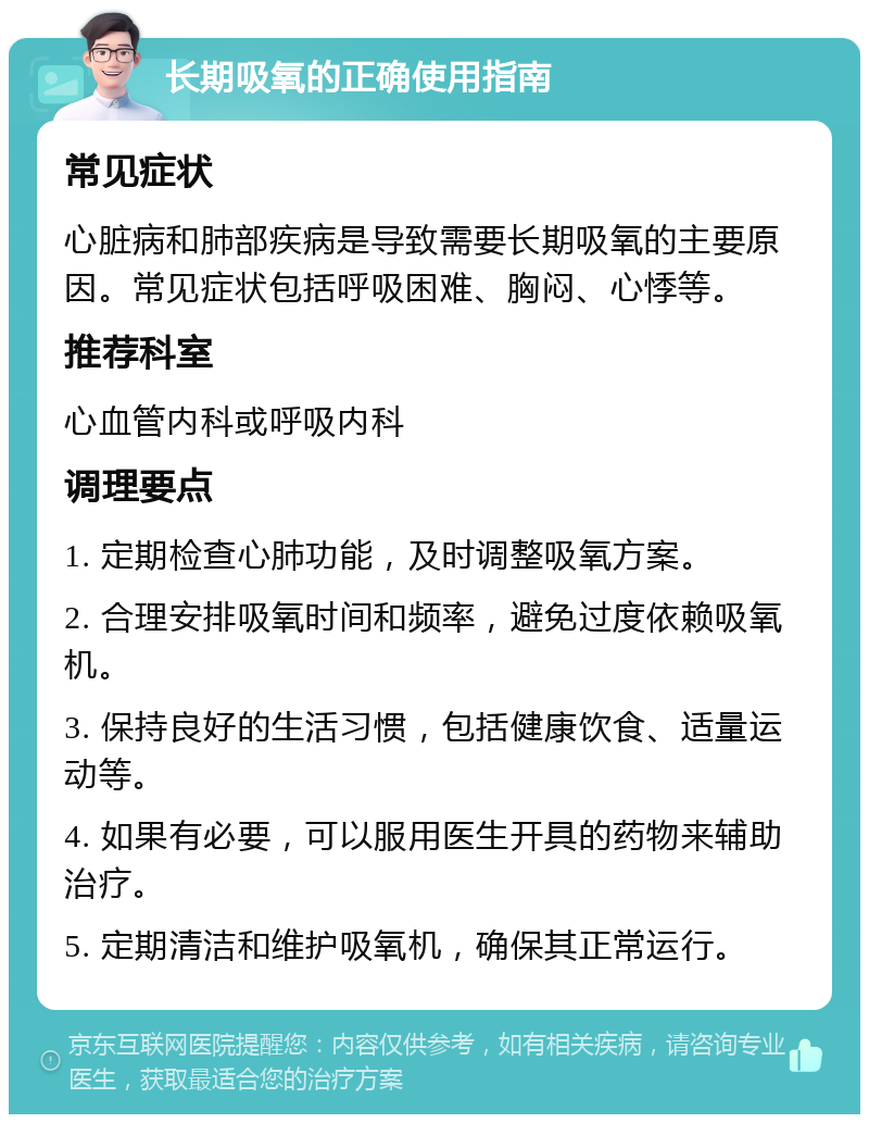 长期吸氧的正确使用指南 常见症状 心脏病和肺部疾病是导致需要长期吸氧的主要原因。常见症状包括呼吸困难、胸闷、心悸等。 推荐科室 心血管内科或呼吸内科 调理要点 1. 定期检查心肺功能，及时调整吸氧方案。 2. 合理安排吸氧时间和频率，避免过度依赖吸氧机。 3. 保持良好的生活习惯，包括健康饮食、适量运动等。 4. 如果有必要，可以服用医生开具的药物来辅助治疗。 5. 定期清洁和维护吸氧机，确保其正常运行。