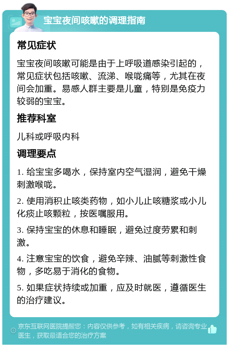 宝宝夜间咳嗽的调理指南 常见症状 宝宝夜间咳嗽可能是由于上呼吸道感染引起的，常见症状包括咳嗽、流涕、喉咙痛等，尤其在夜间会加重。易感人群主要是儿童，特别是免疫力较弱的宝宝。 推荐科室 儿科或呼吸内科 调理要点 1. 给宝宝多喝水，保持室内空气湿润，避免干燥刺激喉咙。 2. 使用消积止咳类药物，如小儿止咳糖浆或小儿化痰止咳颗粒，按医嘱服用。 3. 保持宝宝的休息和睡眠，避免过度劳累和刺激。 4. 注意宝宝的饮食，避免辛辣、油腻等刺激性食物，多吃易于消化的食物。 5. 如果症状持续或加重，应及时就医，遵循医生的治疗建议。