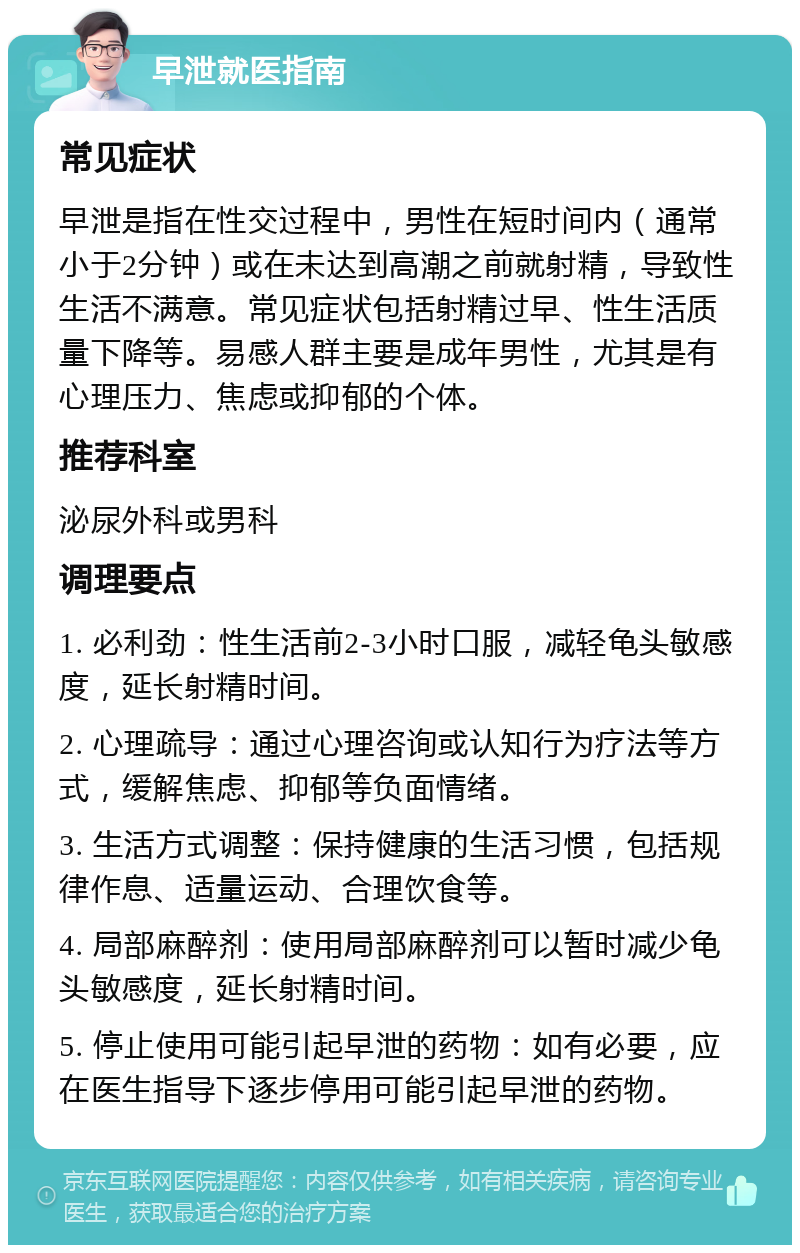 早泄就医指南 常见症状 早泄是指在性交过程中，男性在短时间内（通常小于2分钟）或在未达到高潮之前就射精，导致性生活不满意。常见症状包括射精过早、性生活质量下降等。易感人群主要是成年男性，尤其是有心理压力、焦虑或抑郁的个体。 推荐科室 泌尿外科或男科 调理要点 1. 必利劲：性生活前2-3小时口服，减轻龟头敏感度，延长射精时间。 2. 心理疏导：通过心理咨询或认知行为疗法等方式，缓解焦虑、抑郁等负面情绪。 3. 生活方式调整：保持健康的生活习惯，包括规律作息、适量运动、合理饮食等。 4. 局部麻醉剂：使用局部麻醉剂可以暂时减少龟头敏感度，延长射精时间。 5. 停止使用可能引起早泄的药物：如有必要，应在医生指导下逐步停用可能引起早泄的药物。