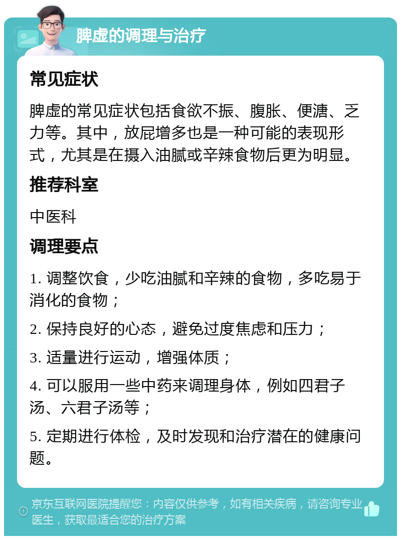 脾虚的调理与治疗 常见症状 脾虚的常见症状包括食欲不振、腹胀、便溏、乏力等。其中，放屁增多也是一种可能的表现形式，尤其是在摄入油腻或辛辣食物后更为明显。 推荐科室 中医科 调理要点 1. 调整饮食，少吃油腻和辛辣的食物，多吃易于消化的食物； 2. 保持良好的心态，避免过度焦虑和压力； 3. 适量进行运动，增强体质； 4. 可以服用一些中药来调理身体，例如四君子汤、六君子汤等； 5. 定期进行体检，及时发现和治疗潜在的健康问题。