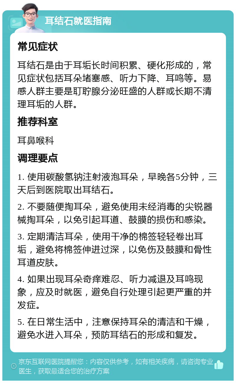 耳结石就医指南 常见症状 耳结石是由于耳垢长时间积累、硬化形成的，常见症状包括耳朵堵塞感、听力下降、耳鸣等。易感人群主要是耵聍腺分泌旺盛的人群或长期不清理耳垢的人群。 推荐科室 耳鼻喉科 调理要点 1. 使用碳酸氢钠注射液泡耳朵，早晚各5分钟，三天后到医院取出耳结石。 2. 不要随便掏耳朵，避免使用未经消毒的尖锐器械掏耳朵，以免引起耳道、鼓膜的损伤和感染。 3. 定期清洁耳朵，使用干净的棉签轻轻卷出耳垢，避免将棉签伸进过深，以免伤及鼓膜和骨性耳道皮肤。 4. 如果出现耳朵奇痒难忍、听力减退及耳鸣现象，应及时就医，避免自行处理引起更严重的并发症。 5. 在日常生活中，注意保持耳朵的清洁和干燥，避免水进入耳朵，预防耳结石的形成和复发。