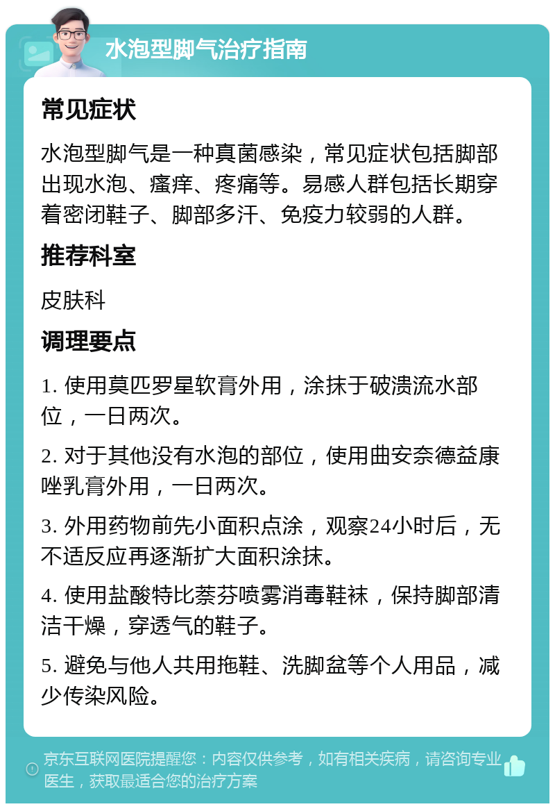 水泡型脚气治疗指南 常见症状 水泡型脚气是一种真菌感染，常见症状包括脚部出现水泡、瘙痒、疼痛等。易感人群包括长期穿着密闭鞋子、脚部多汗、免疫力较弱的人群。 推荐科室 皮肤科 调理要点 1. 使用莫匹罗星软膏外用，涂抹于破溃流水部位，一日两次。 2. 对于其他没有水泡的部位，使用曲安奈德益康唑乳膏外用，一日两次。 3. 外用药物前先小面积点涂，观察24小时后，无不适反应再逐渐扩大面积涂抹。 4. 使用盐酸特比萘芬喷雾消毒鞋袜，保持脚部清洁干燥，穿透气的鞋子。 5. 避免与他人共用拖鞋、洗脚盆等个人用品，减少传染风险。