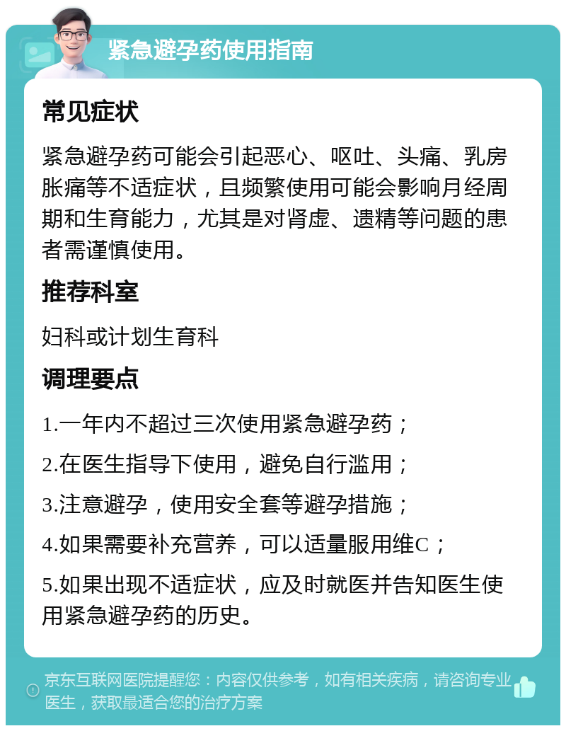 紧急避孕药使用指南 常见症状 紧急避孕药可能会引起恶心、呕吐、头痛、乳房胀痛等不适症状，且频繁使用可能会影响月经周期和生育能力，尤其是对肾虚、遗精等问题的患者需谨慎使用。 推荐科室 妇科或计划生育科 调理要点 1.一年内不超过三次使用紧急避孕药； 2.在医生指导下使用，避免自行滥用； 3.注意避孕，使用安全套等避孕措施； 4.如果需要补充营养，可以适量服用维C； 5.如果出现不适症状，应及时就医并告知医生使用紧急避孕药的历史。