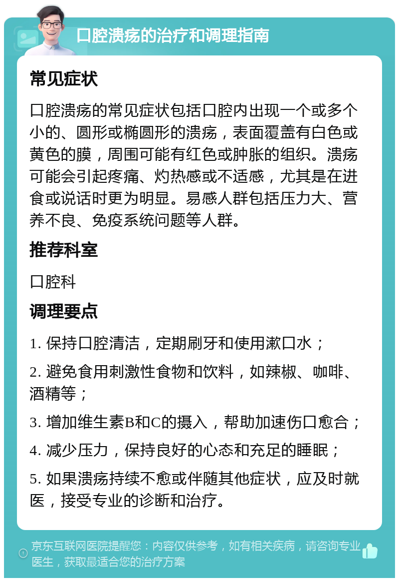 口腔溃疡的治疗和调理指南 常见症状 口腔溃疡的常见症状包括口腔内出现一个或多个小的、圆形或椭圆形的溃疡，表面覆盖有白色或黄色的膜，周围可能有红色或肿胀的组织。溃疡可能会引起疼痛、灼热感或不适感，尤其是在进食或说话时更为明显。易感人群包括压力大、营养不良、免疫系统问题等人群。 推荐科室 口腔科 调理要点 1. 保持口腔清洁，定期刷牙和使用漱口水； 2. 避免食用刺激性食物和饮料，如辣椒、咖啡、酒精等； 3. 增加维生素B和C的摄入，帮助加速伤口愈合； 4. 减少压力，保持良好的心态和充足的睡眠； 5. 如果溃疡持续不愈或伴随其他症状，应及时就医，接受专业的诊断和治疗。