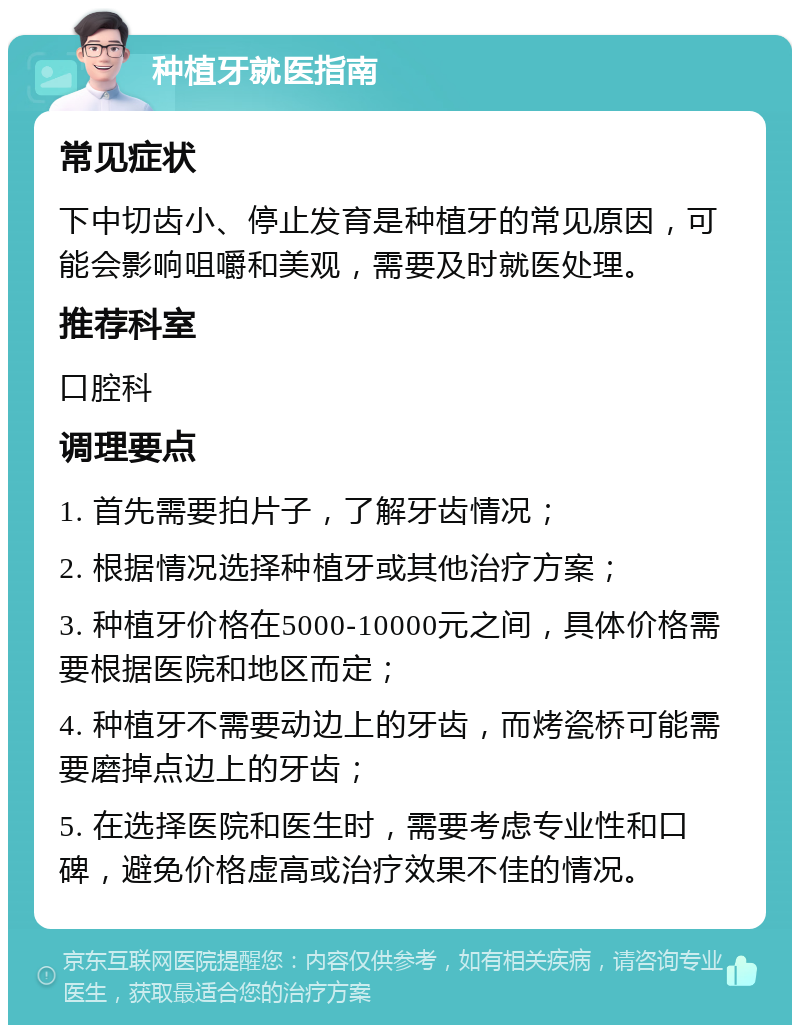 种植牙就医指南 常见症状 下中切齿小、停止发育是种植牙的常见原因，可能会影响咀嚼和美观，需要及时就医处理。 推荐科室 口腔科 调理要点 1. 首先需要拍片子，了解牙齿情况； 2. 根据情况选择种植牙或其他治疗方案； 3. 种植牙价格在5000-10000元之间，具体价格需要根据医院和地区而定； 4. 种植牙不需要动边上的牙齿，而烤瓷桥可能需要磨掉点边上的牙齿； 5. 在选择医院和医生时，需要考虑专业性和口碑，避免价格虚高或治疗效果不佳的情况。