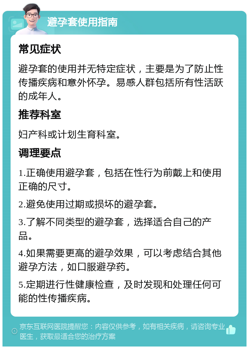 避孕套使用指南 常见症状 避孕套的使用并无特定症状，主要是为了防止性传播疾病和意外怀孕。易感人群包括所有性活跃的成年人。 推荐科室 妇产科或计划生育科室。 调理要点 1.正确使用避孕套，包括在性行为前戴上和使用正确的尺寸。 2.避免使用过期或损坏的避孕套。 3.了解不同类型的避孕套，选择适合自己的产品。 4.如果需要更高的避孕效果，可以考虑结合其他避孕方法，如口服避孕药。 5.定期进行性健康检查，及时发现和处理任何可能的性传播疾病。