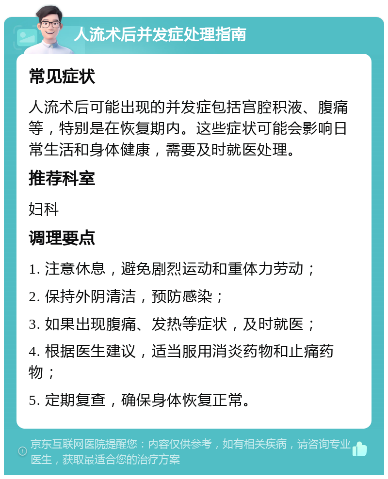 人流术后并发症处理指南 常见症状 人流术后可能出现的并发症包括宫腔积液、腹痛等，特别是在恢复期内。这些症状可能会影响日常生活和身体健康，需要及时就医处理。 推荐科室 妇科 调理要点 1. 注意休息，避免剧烈运动和重体力劳动； 2. 保持外阴清洁，预防感染； 3. 如果出现腹痛、发热等症状，及时就医； 4. 根据医生建议，适当服用消炎药物和止痛药物； 5. 定期复查，确保身体恢复正常。