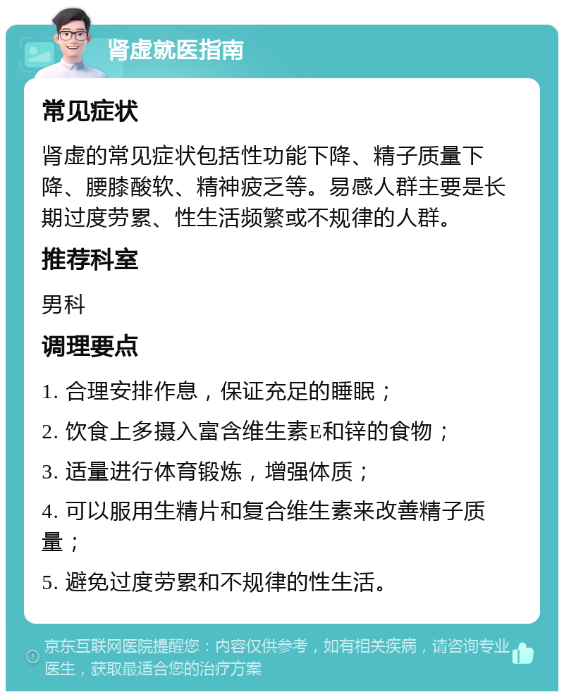 肾虚就医指南 常见症状 肾虚的常见症状包括性功能下降、精子质量下降、腰膝酸软、精神疲乏等。易感人群主要是长期过度劳累、性生活频繁或不规律的人群。 推荐科室 男科 调理要点 1. 合理安排作息，保证充足的睡眠； 2. 饮食上多摄入富含维生素E和锌的食物； 3. 适量进行体育锻炼，增强体质； 4. 可以服用生精片和复合维生素来改善精子质量； 5. 避免过度劳累和不规律的性生活。