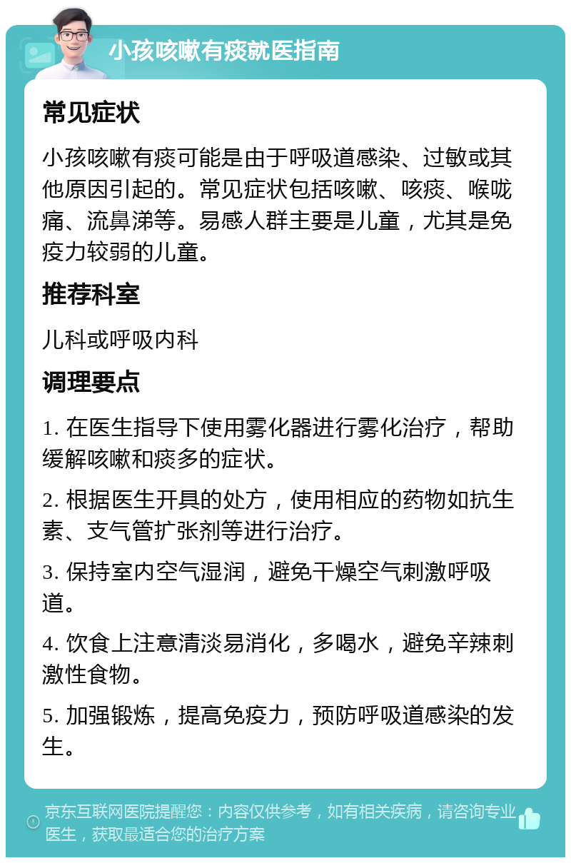 小孩咳嗽有痰就医指南 常见症状 小孩咳嗽有痰可能是由于呼吸道感染、过敏或其他原因引起的。常见症状包括咳嗽、咳痰、喉咙痛、流鼻涕等。易感人群主要是儿童，尤其是免疫力较弱的儿童。 推荐科室 儿科或呼吸内科 调理要点 1. 在医生指导下使用雾化器进行雾化治疗，帮助缓解咳嗽和痰多的症状。 2. 根据医生开具的处方，使用相应的药物如抗生素、支气管扩张剂等进行治疗。 3. 保持室内空气湿润，避免干燥空气刺激呼吸道。 4. 饮食上注意清淡易消化，多喝水，避免辛辣刺激性食物。 5. 加强锻炼，提高免疫力，预防呼吸道感染的发生。