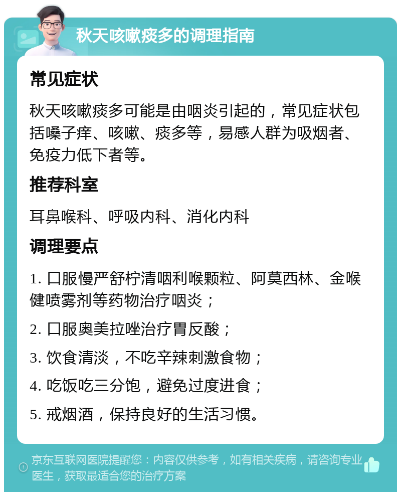 秋天咳嗽痰多的调理指南 常见症状 秋天咳嗽痰多可能是由咽炎引起的，常见症状包括嗓子痒、咳嗽、痰多等，易感人群为吸烟者、免疫力低下者等。 推荐科室 耳鼻喉科、呼吸内科、消化内科 调理要点 1. 口服慢严舒柠清咽利喉颗粒、阿莫西林、金喉健喷雾剂等药物治疗咽炎； 2. 口服奥美拉唑治疗胃反酸； 3. 饮食清淡，不吃辛辣刺激食物； 4. 吃饭吃三分饱，避免过度进食； 5. 戒烟酒，保持良好的生活习惯。