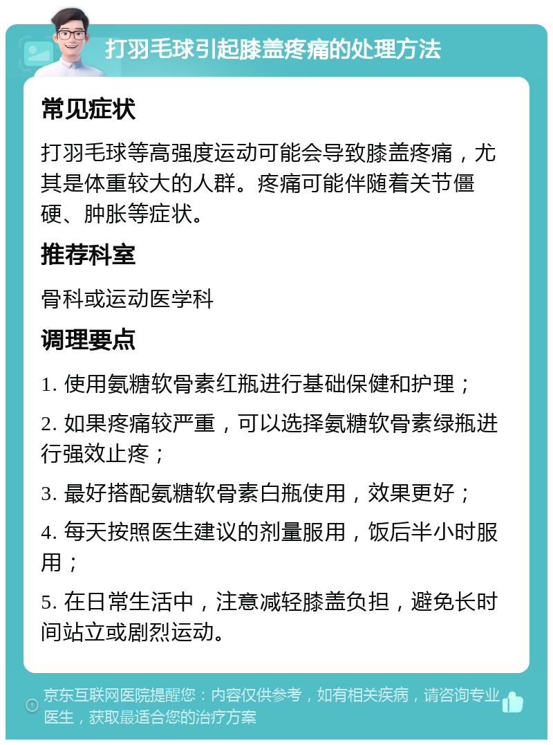 打羽毛球引起膝盖疼痛的处理方法 常见症状 打羽毛球等高强度运动可能会导致膝盖疼痛，尤其是体重较大的人群。疼痛可能伴随着关节僵硬、肿胀等症状。 推荐科室 骨科或运动医学科 调理要点 1. 使用氨糖软骨素红瓶进行基础保健和护理； 2. 如果疼痛较严重，可以选择氨糖软骨素绿瓶进行强效止疼； 3. 最好搭配氨糖软骨素白瓶使用，效果更好； 4. 每天按照医生建议的剂量服用，饭后半小时服用； 5. 在日常生活中，注意减轻膝盖负担，避免长时间站立或剧烈运动。