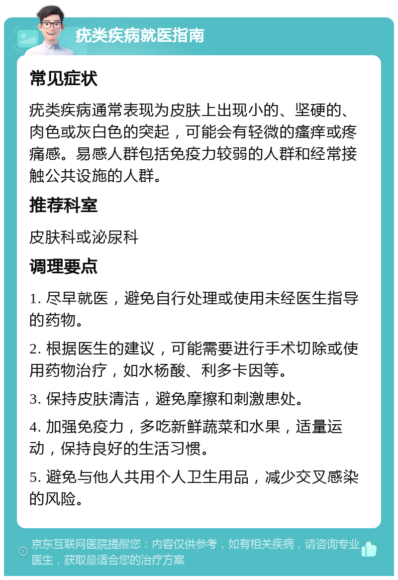 疣类疾病就医指南 常见症状 疣类疾病通常表现为皮肤上出现小的、坚硬的、肉色或灰白色的突起，可能会有轻微的瘙痒或疼痛感。易感人群包括免疫力较弱的人群和经常接触公共设施的人群。 推荐科室 皮肤科或泌尿科 调理要点 1. 尽早就医，避免自行处理或使用未经医生指导的药物。 2. 根据医生的建议，可能需要进行手术切除或使用药物治疗，如水杨酸、利多卡因等。 3. 保持皮肤清洁，避免摩擦和刺激患处。 4. 加强免疫力，多吃新鲜蔬菜和水果，适量运动，保持良好的生活习惯。 5. 避免与他人共用个人卫生用品，减少交叉感染的风险。