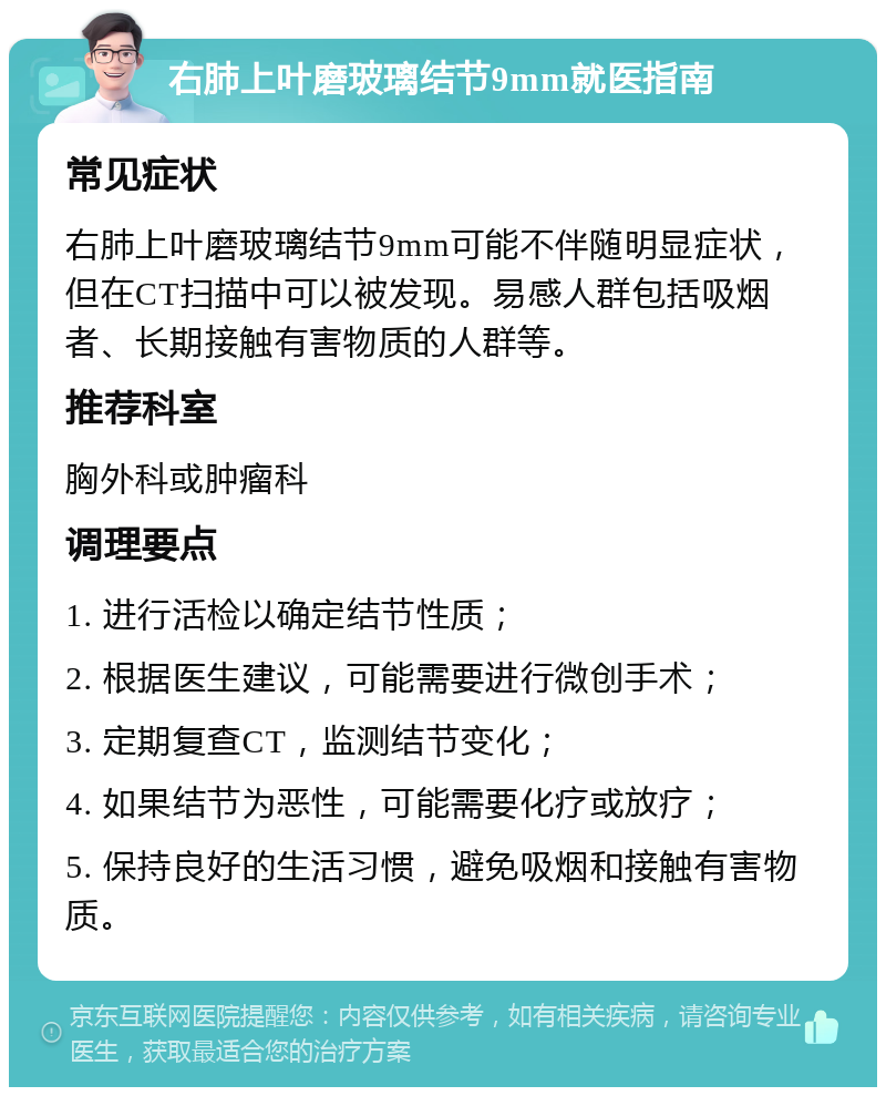 右肺上叶磨玻璃结节9mm就医指南 常见症状 右肺上叶磨玻璃结节9mm可能不伴随明显症状，但在CT扫描中可以被发现。易感人群包括吸烟者、长期接触有害物质的人群等。 推荐科室 胸外科或肿瘤科 调理要点 1. 进行活检以确定结节性质； 2. 根据医生建议，可能需要进行微创手术； 3. 定期复查CT，监测结节变化； 4. 如果结节为恶性，可能需要化疗或放疗； 5. 保持良好的生活习惯，避免吸烟和接触有害物质。