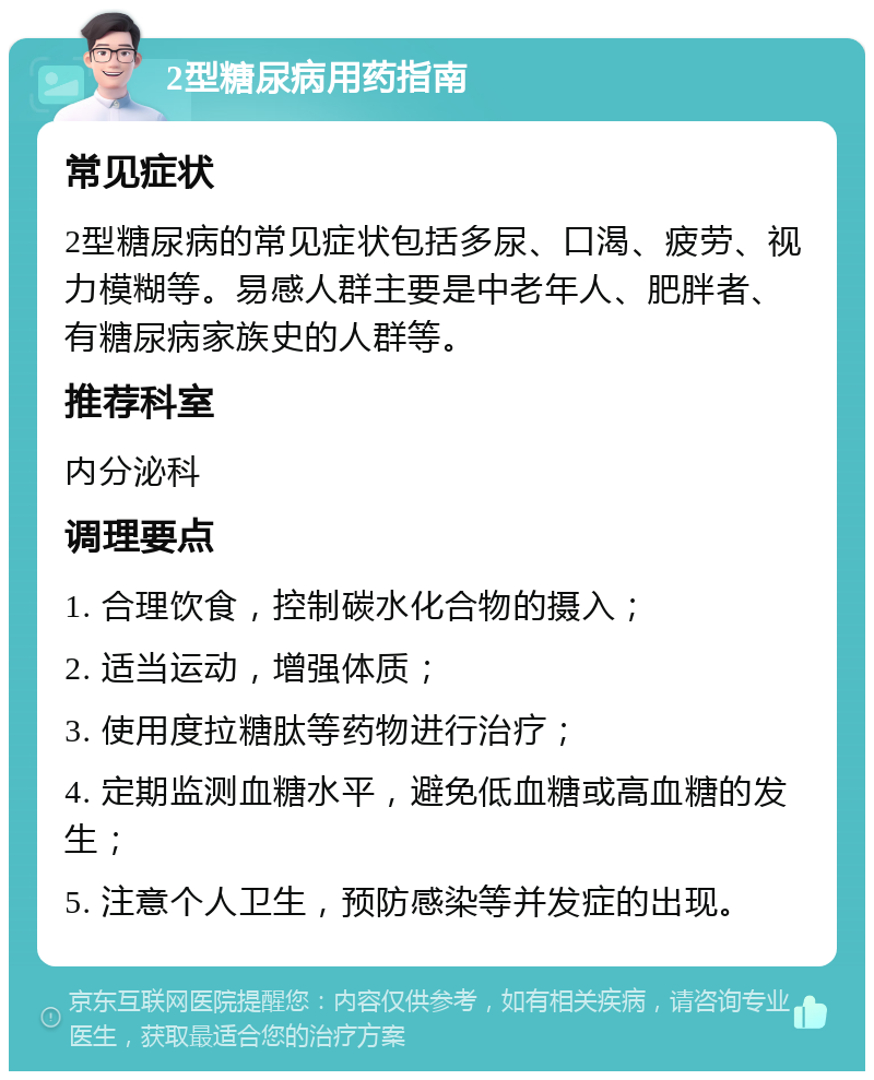 2型糖尿病用药指南 常见症状 2型糖尿病的常见症状包括多尿、口渴、疲劳、视力模糊等。易感人群主要是中老年人、肥胖者、有糖尿病家族史的人群等。 推荐科室 内分泌科 调理要点 1. 合理饮食，控制碳水化合物的摄入； 2. 适当运动，增强体质； 3. 使用度拉糖肽等药物进行治疗； 4. 定期监测血糖水平，避免低血糖或高血糖的发生； 5. 注意个人卫生，预防感染等并发症的出现。