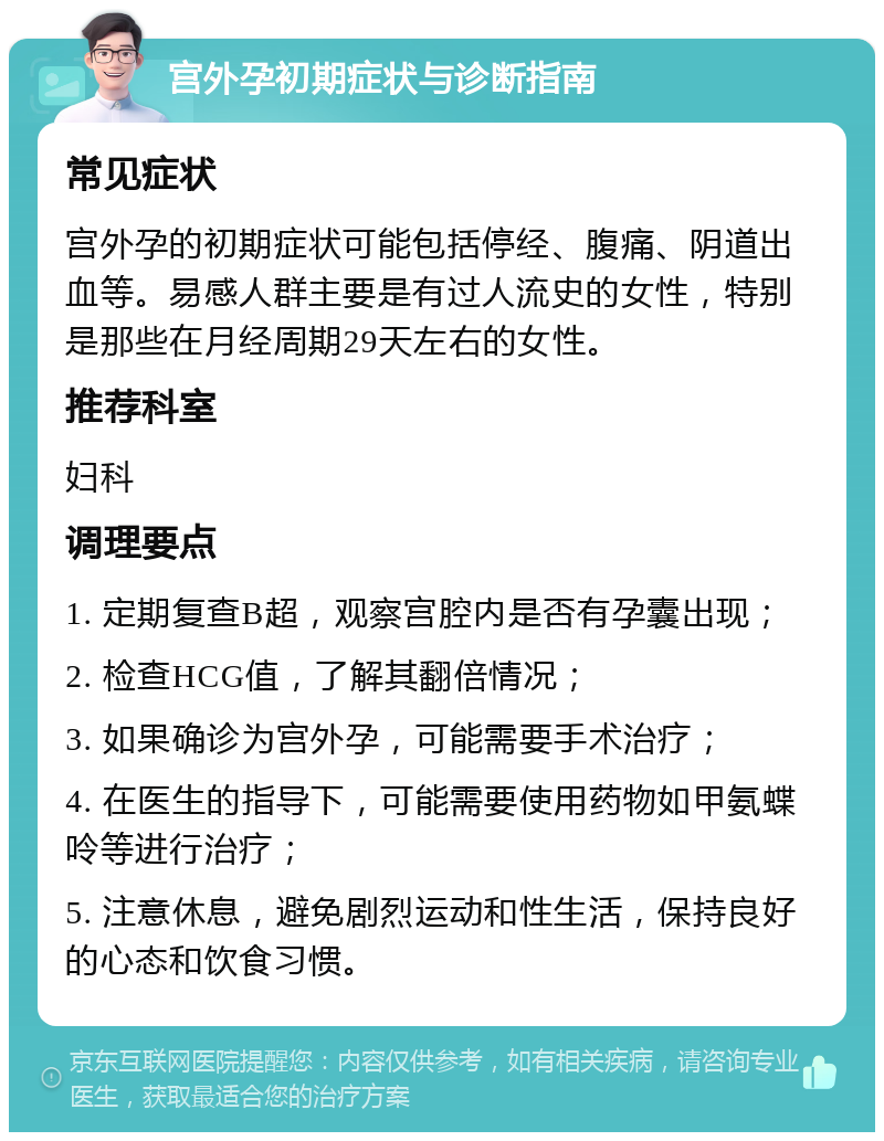 宫外孕初期症状与诊断指南 常见症状 宫外孕的初期症状可能包括停经、腹痛、阴道出血等。易感人群主要是有过人流史的女性，特别是那些在月经周期29天左右的女性。 推荐科室 妇科 调理要点 1. 定期复查B超，观察宫腔内是否有孕囊出现； 2. 检查HCG值，了解其翻倍情况； 3. 如果确诊为宫外孕，可能需要手术治疗； 4. 在医生的指导下，可能需要使用药物如甲氨蝶呤等进行治疗； 5. 注意休息，避免剧烈运动和性生活，保持良好的心态和饮食习惯。