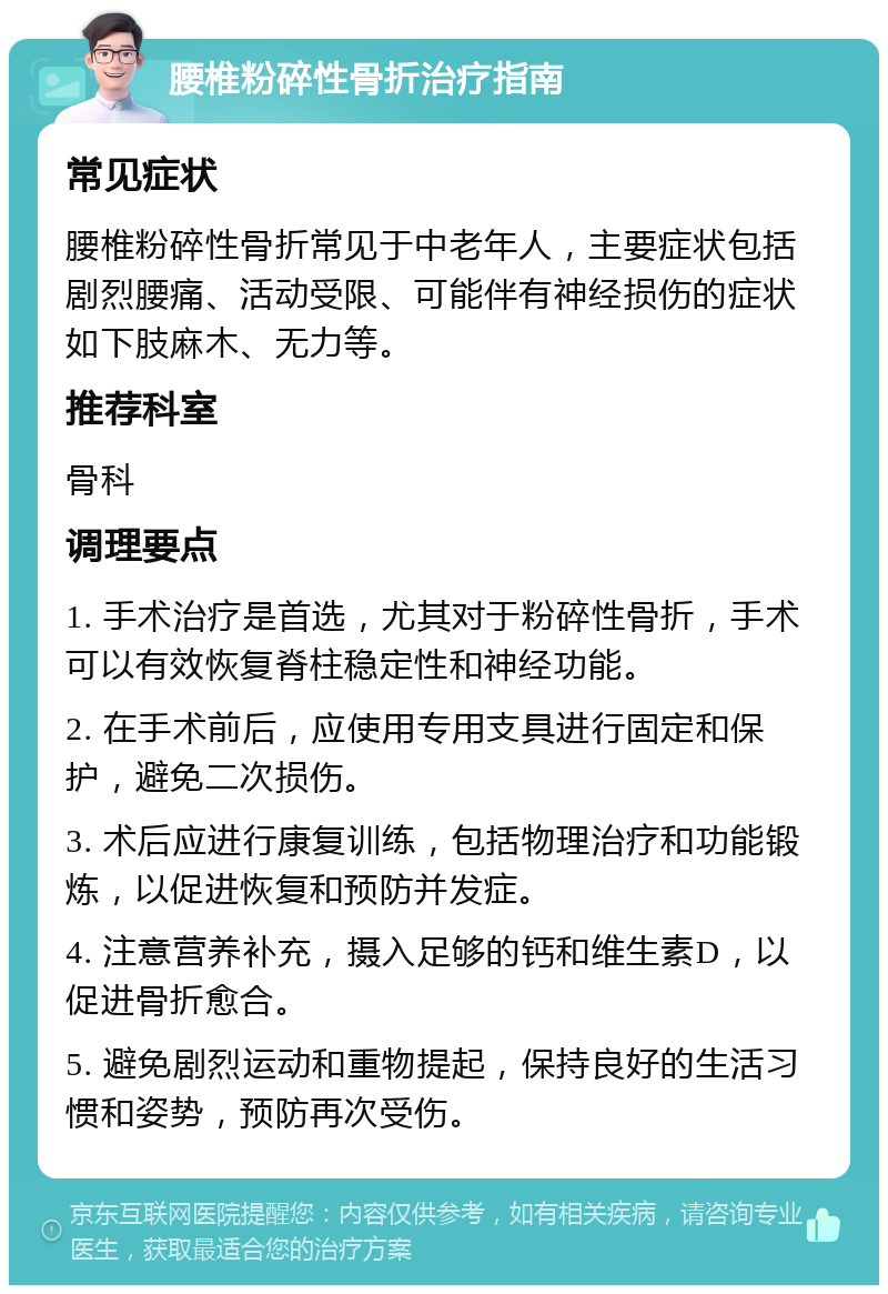 腰椎粉碎性骨折治疗指南 常见症状 腰椎粉碎性骨折常见于中老年人，主要症状包括剧烈腰痛、活动受限、可能伴有神经损伤的症状如下肢麻木、无力等。 推荐科室 骨科 调理要点 1. 手术治疗是首选，尤其对于粉碎性骨折，手术可以有效恢复脊柱稳定性和神经功能。 2. 在手术前后，应使用专用支具进行固定和保护，避免二次损伤。 3. 术后应进行康复训练，包括物理治疗和功能锻炼，以促进恢复和预防并发症。 4. 注意营养补充，摄入足够的钙和维生素D，以促进骨折愈合。 5. 避免剧烈运动和重物提起，保持良好的生活习惯和姿势，预防再次受伤。