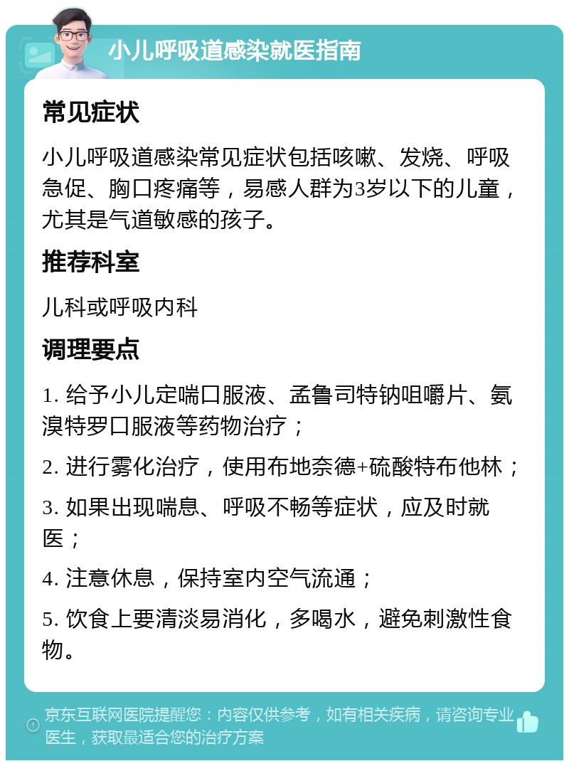 小儿呼吸道感染就医指南 常见症状 小儿呼吸道感染常见症状包括咳嗽、发烧、呼吸急促、胸口疼痛等，易感人群为3岁以下的儿童，尤其是气道敏感的孩子。 推荐科室 儿科或呼吸内科 调理要点 1. 给予小儿定喘口服液、孟鲁司特钠咀嚼片、氨溴特罗口服液等药物治疗； 2. 进行雾化治疗，使用布地奈德+硫酸特布他林； 3. 如果出现喘息、呼吸不畅等症状，应及时就医； 4. 注意休息，保持室内空气流通； 5. 饮食上要清淡易消化，多喝水，避免刺激性食物。