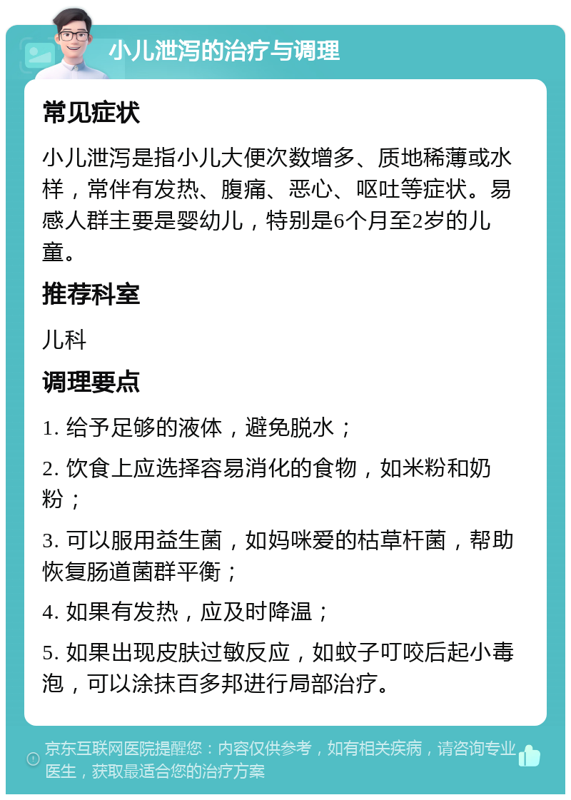 小儿泄泻的治疗与调理 常见症状 小儿泄泻是指小儿大便次数增多、质地稀薄或水样，常伴有发热、腹痛、恶心、呕吐等症状。易感人群主要是婴幼儿，特别是6个月至2岁的儿童。 推荐科室 儿科 调理要点 1. 给予足够的液体，避免脱水； 2. 饮食上应选择容易消化的食物，如米粉和奶粉； 3. 可以服用益生菌，如妈咪爱的枯草杆菌，帮助恢复肠道菌群平衡； 4. 如果有发热，应及时降温； 5. 如果出现皮肤过敏反应，如蚊子叮咬后起小毒泡，可以涂抹百多邦进行局部治疗。