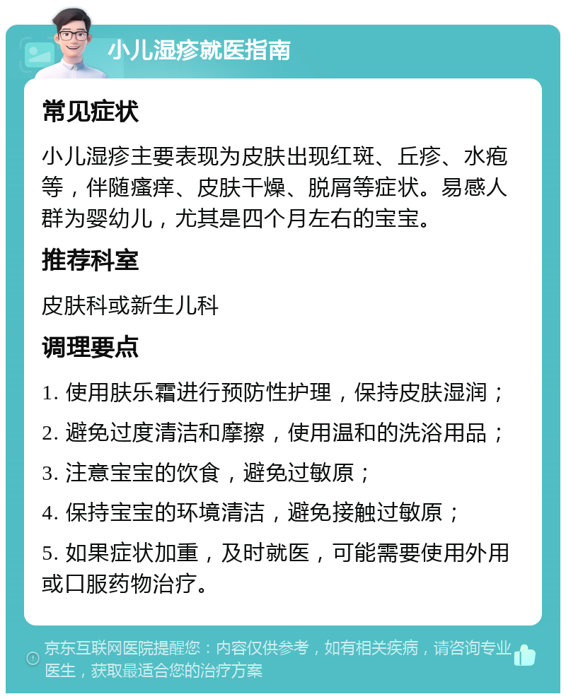 小儿湿疹就医指南 常见症状 小儿湿疹主要表现为皮肤出现红斑、丘疹、水疱等，伴随瘙痒、皮肤干燥、脱屑等症状。易感人群为婴幼儿，尤其是四个月左右的宝宝。 推荐科室 皮肤科或新生儿科 调理要点 1. 使用肤乐霜进行预防性护理，保持皮肤湿润； 2. 避免过度清洁和摩擦，使用温和的洗浴用品； 3. 注意宝宝的饮食，避免过敏原； 4. 保持宝宝的环境清洁，避免接触过敏原； 5. 如果症状加重，及时就医，可能需要使用外用或口服药物治疗。