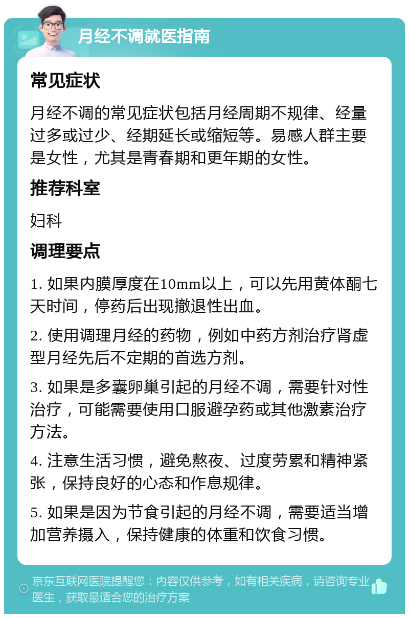 月经不调就医指南 常见症状 月经不调的常见症状包括月经周期不规律、经量过多或过少、经期延长或缩短等。易感人群主要是女性，尤其是青春期和更年期的女性。 推荐科室 妇科 调理要点 1. 如果内膜厚度在10mm以上，可以先用黄体酮七天时间，停药后出现撤退性出血。 2. 使用调理月经的药物，例如中药方剂治疗肾虚型月经先后不定期的首选方剂。 3. 如果是多囊卵巢引起的月经不调，需要针对性治疗，可能需要使用口服避孕药或其他激素治疗方法。 4. 注意生活习惯，避免熬夜、过度劳累和精神紧张，保持良好的心态和作息规律。 5. 如果是因为节食引起的月经不调，需要适当增加营养摄入，保持健康的体重和饮食习惯。