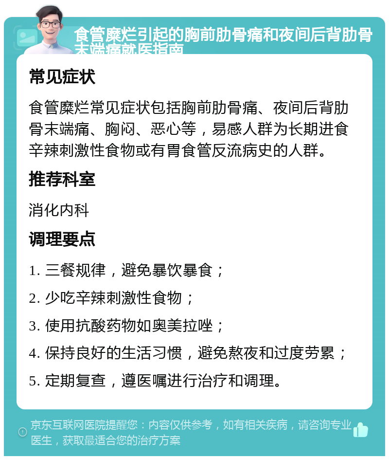 食管糜烂引起的胸前肋骨痛和夜间后背肋骨末端痛就医指南 常见症状 食管糜烂常见症状包括胸前肋骨痛、夜间后背肋骨末端痛、胸闷、恶心等，易感人群为长期进食辛辣刺激性食物或有胃食管反流病史的人群。 推荐科室 消化内科 调理要点 1. 三餐规律，避免暴饮暴食； 2. 少吃辛辣刺激性食物； 3. 使用抗酸药物如奥美拉唑； 4. 保持良好的生活习惯，避免熬夜和过度劳累； 5. 定期复查，遵医嘱进行治疗和调理。