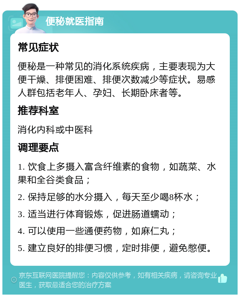 便秘就医指南 常见症状 便秘是一种常见的消化系统疾病，主要表现为大便干燥、排便困难、排便次数减少等症状。易感人群包括老年人、孕妇、长期卧床者等。 推荐科室 消化内科或中医科 调理要点 1. 饮食上多摄入富含纤维素的食物，如蔬菜、水果和全谷类食品； 2. 保持足够的水分摄入，每天至少喝8杯水； 3. 适当进行体育锻炼，促进肠道蠕动； 4. 可以使用一些通便药物，如麻仁丸； 5. 建立良好的排便习惯，定时排便，避免憋便。