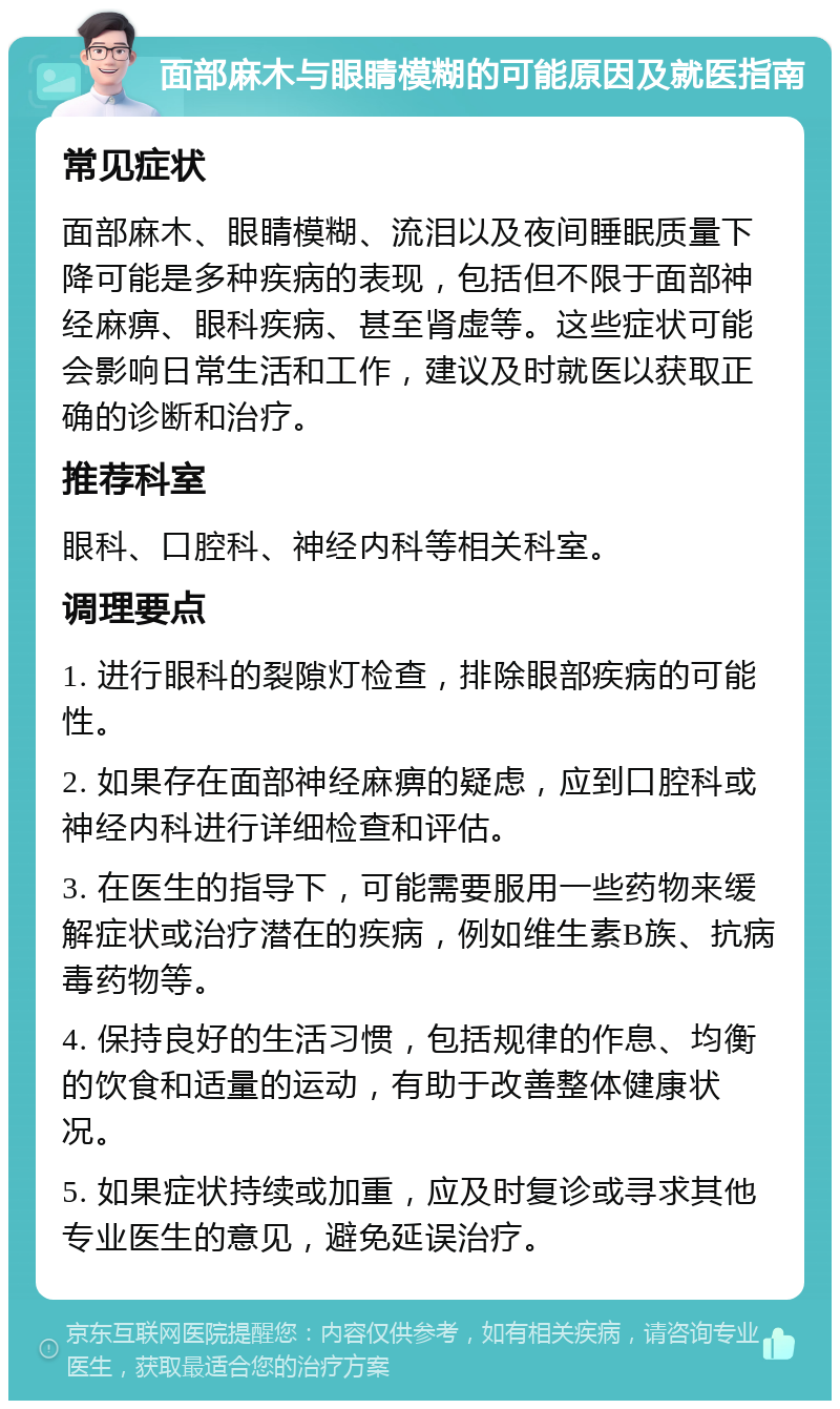 面部麻木与眼睛模糊的可能原因及就医指南 常见症状 面部麻木、眼睛模糊、流泪以及夜间睡眠质量下降可能是多种疾病的表现，包括但不限于面部神经麻痹、眼科疾病、甚至肾虚等。这些症状可能会影响日常生活和工作，建议及时就医以获取正确的诊断和治疗。 推荐科室 眼科、口腔科、神经内科等相关科室。 调理要点 1. 进行眼科的裂隙灯检查，排除眼部疾病的可能性。 2. 如果存在面部神经麻痹的疑虑，应到口腔科或神经内科进行详细检查和评估。 3. 在医生的指导下，可能需要服用一些药物来缓解症状或治疗潜在的疾病，例如维生素B族、抗病毒药物等。 4. 保持良好的生活习惯，包括规律的作息、均衡的饮食和适量的运动，有助于改善整体健康状况。 5. 如果症状持续或加重，应及时复诊或寻求其他专业医生的意见，避免延误治疗。