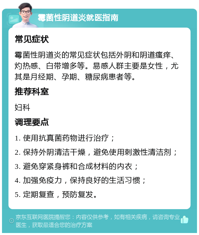 霉菌性阴道炎就医指南 常见症状 霉菌性阴道炎的常见症状包括外阴和阴道瘙痒、灼热感、白带增多等。易感人群主要是女性，尤其是月经期、孕期、糖尿病患者等。 推荐科室 妇科 调理要点 1. 使用抗真菌药物进行治疗； 2. 保持外阴清洁干燥，避免使用刺激性清洁剂； 3. 避免穿紧身裤和合成材料的内衣； 4. 加强免疫力，保持良好的生活习惯； 5. 定期复查，预防复发。