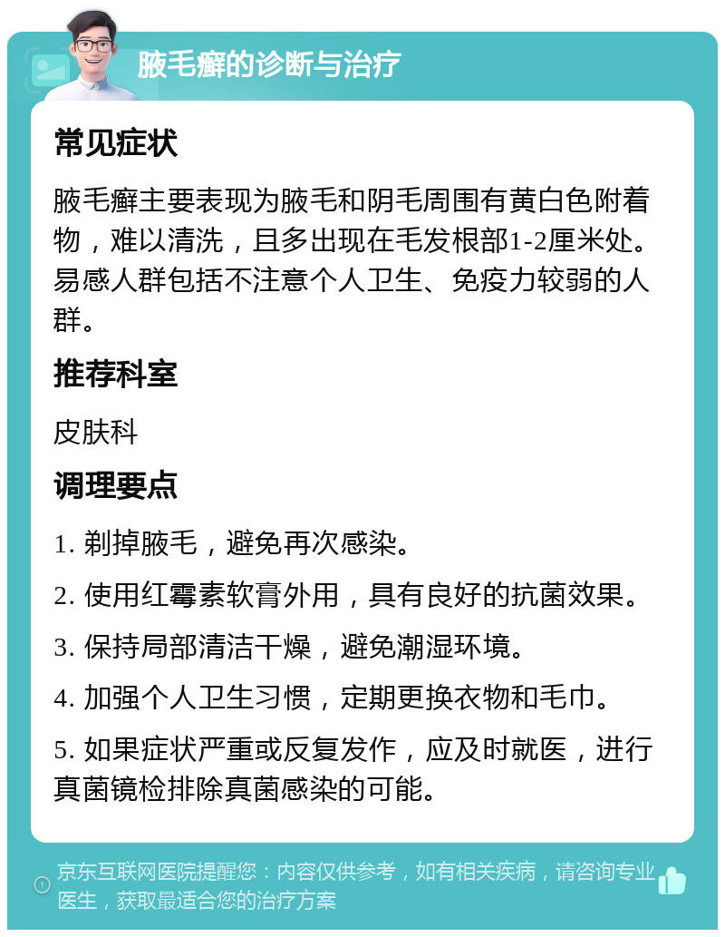 腋毛癣的诊断与治疗 常见症状 腋毛癣主要表现为腋毛和阴毛周围有黄白色附着物，难以清洗，且多出现在毛发根部1-2厘米处。易感人群包括不注意个人卫生、免疫力较弱的人群。 推荐科室 皮肤科 调理要点 1. 剃掉腋毛，避免再次感染。 2. 使用红霉素软膏外用，具有良好的抗菌效果。 3. 保持局部清洁干燥，避免潮湿环境。 4. 加强个人卫生习惯，定期更换衣物和毛巾。 5. 如果症状严重或反复发作，应及时就医，进行真菌镜检排除真菌感染的可能。