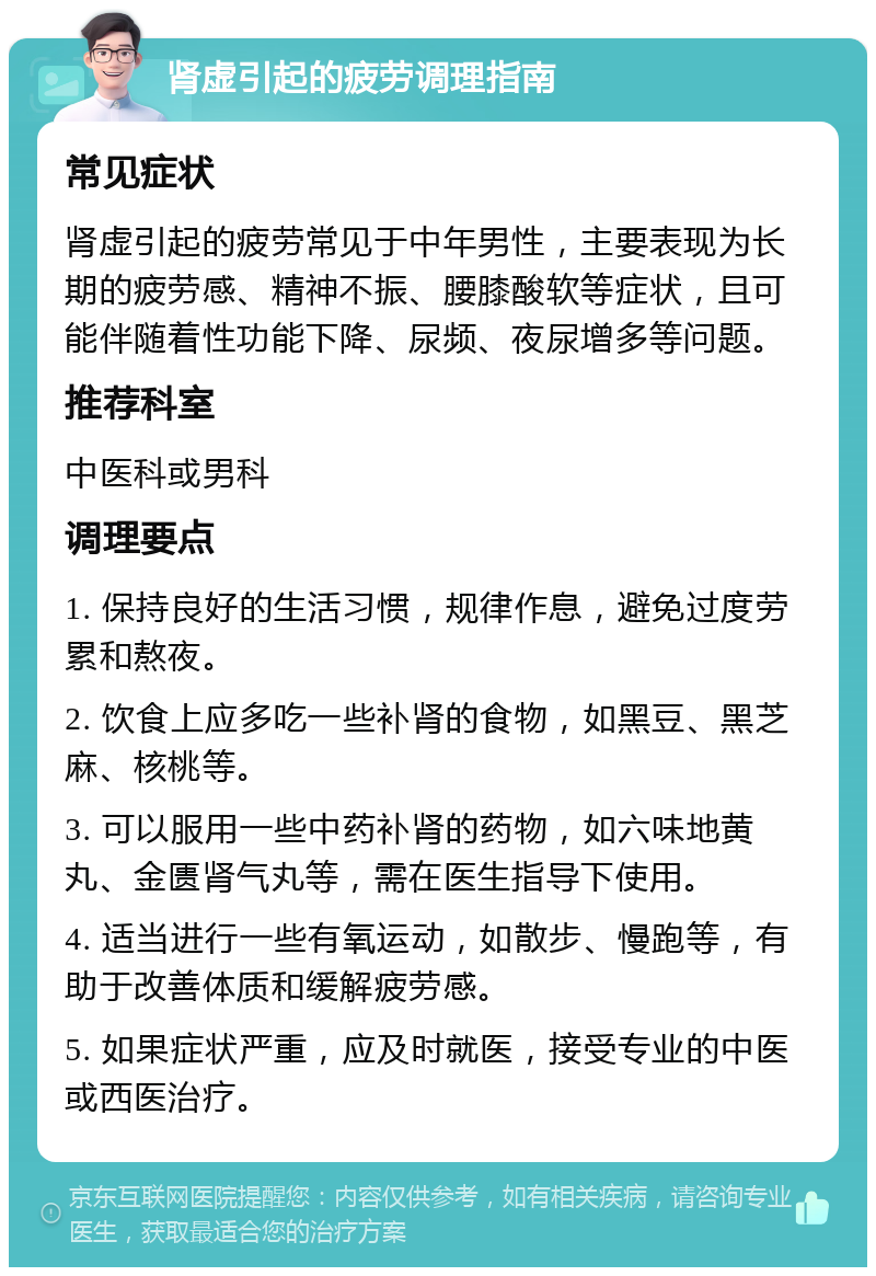 肾虚引起的疲劳调理指南 常见症状 肾虚引起的疲劳常见于中年男性，主要表现为长期的疲劳感、精神不振、腰膝酸软等症状，且可能伴随着性功能下降、尿频、夜尿增多等问题。 推荐科室 中医科或男科 调理要点 1. 保持良好的生活习惯，规律作息，避免过度劳累和熬夜。 2. 饮食上应多吃一些补肾的食物，如黑豆、黑芝麻、核桃等。 3. 可以服用一些中药补肾的药物，如六味地黄丸、金匮肾气丸等，需在医生指导下使用。 4. 适当进行一些有氧运动，如散步、慢跑等，有助于改善体质和缓解疲劳感。 5. 如果症状严重，应及时就医，接受专业的中医或西医治疗。