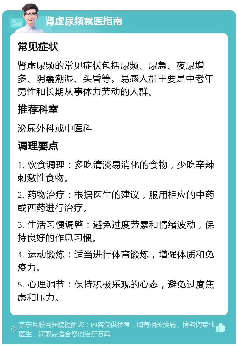 肾虚尿频就医指南 常见症状 肾虚尿频的常见症状包括尿频、尿急、夜尿增多、阴囊潮湿、头昏等。易感人群主要是中老年男性和长期从事体力劳动的人群。 推荐科室 泌尿外科或中医科 调理要点 1. 饮食调理：多吃清淡易消化的食物，少吃辛辣刺激性食物。 2. 药物治疗：根据医生的建议，服用相应的中药或西药进行治疗。 3. 生活习惯调整：避免过度劳累和情绪波动，保持良好的作息习惯。 4. 运动锻炼：适当进行体育锻炼，增强体质和免疫力。 5. 心理调节：保持积极乐观的心态，避免过度焦虑和压力。