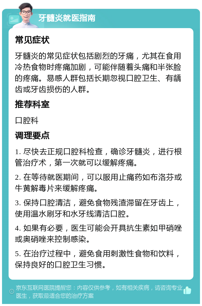 牙髓炎就医指南 常见症状 牙髓炎的常见症状包括剧烈的牙痛，尤其在食用冷热食物时疼痛加剧，可能伴随着头痛和半张脸的疼痛。易感人群包括长期忽视口腔卫生、有龋齿或牙齿损伤的人群。 推荐科室 口腔科 调理要点 1. 尽快去正规口腔科检查，确诊牙髓炎，进行根管治疗术，第一次就可以缓解疼痛。 2. 在等待就医期间，可以服用止痛药如布洛芬或牛黄解毒片来缓解疼痛。 3. 保持口腔清洁，避免食物残渣滞留在牙齿上，使用温水刷牙和水牙线清洁口腔。 4. 如果有必要，医生可能会开具抗生素如甲硝唑或奥硝唑来控制感染。 5. 在治疗过程中，避免食用刺激性食物和饮料，保持良好的口腔卫生习惯。