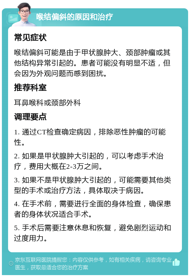 喉结偏斜的原因和治疗 常见症状 喉结偏斜可能是由于甲状腺肿大、颈部肿瘤或其他结构异常引起的。患者可能没有明显不适，但会因为外观问题而感到困扰。 推荐科室 耳鼻喉科或颈部外科 调理要点 1. 通过CT检查确定病因，排除恶性肿瘤的可能性。 2. 如果是甲状腺肿大引起的，可以考虑手术治疗，费用大概在2-3万之间。 3. 如果不是甲状腺肿大引起的，可能需要其他类型的手术或治疗方法，具体取决于病因。 4. 在手术前，需要进行全面的身体检查，确保患者的身体状况适合手术。 5. 手术后需要注意休息和恢复，避免剧烈运动和过度用力。