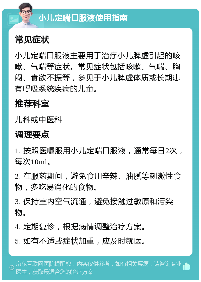 小儿定喘口服液使用指南 常见症状 小儿定喘口服液主要用于治疗小儿脾虚引起的咳嗽、气喘等症状。常见症状包括咳嗽、气喘、胸闷、食欲不振等，多见于小儿脾虚体质或长期患有呼吸系统疾病的儿童。 推荐科室 儿科或中医科 调理要点 1. 按照医嘱服用小儿定喘口服液，通常每日2次，每次10ml。 2. 在服药期间，避免食用辛辣、油腻等刺激性食物，多吃易消化的食物。 3. 保持室内空气流通，避免接触过敏原和污染物。 4. 定期复诊，根据病情调整治疗方案。 5. 如有不适或症状加重，应及时就医。