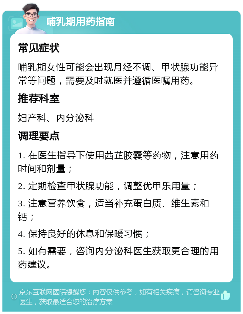 哺乳期用药指南 常见症状 哺乳期女性可能会出现月经不调、甲状腺功能异常等问题，需要及时就医并遵循医嘱用药。 推荐科室 妇产科、内分泌科 调理要点 1. 在医生指导下使用茜芷胶囊等药物，注意用药时间和剂量； 2. 定期检查甲状腺功能，调整优甲乐用量； 3. 注意营养饮食，适当补充蛋白质、维生素和钙； 4. 保持良好的休息和保暖习惯； 5. 如有需要，咨询内分泌科医生获取更合理的用药建议。