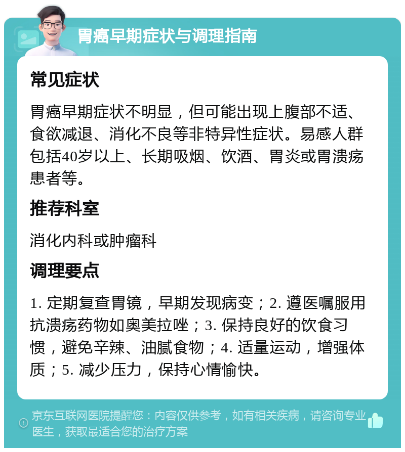 胃癌早期症状与调理指南 常见症状 胃癌早期症状不明显，但可能出现上腹部不适、食欲减退、消化不良等非特异性症状。易感人群包括40岁以上、长期吸烟、饮酒、胃炎或胃溃疡患者等。 推荐科室 消化内科或肿瘤科 调理要点 1. 定期复查胃镜，早期发现病变；2. 遵医嘱服用抗溃疡药物如奥美拉唑；3. 保持良好的饮食习惯，避免辛辣、油腻食物；4. 适量运动，增强体质；5. 减少压力，保持心情愉快。