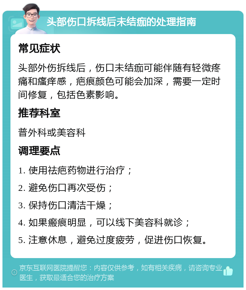 头部伤口拆线后未结痂的处理指南 常见症状 头部外伤拆线后，伤口未结痂可能伴随有轻微疼痛和瘙痒感，疤痕颜色可能会加深，需要一定时间修复，包括色素影响。 推荐科室 普外科或美容科 调理要点 1. 使用祛疤药物进行治疗； 2. 避免伤口再次受伤； 3. 保持伤口清洁干燥； 4. 如果瘢痕明显，可以线下美容科就诊； 5. 注意休息，避免过度疲劳，促进伤口恢复。