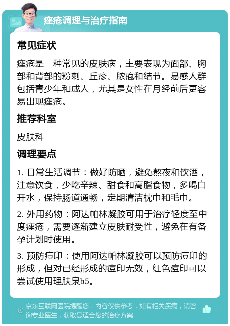 痤疮调理与治疗指南 常见症状 痤疮是一种常见的皮肤病，主要表现为面部、胸部和背部的粉刺、丘疹、脓疱和结节。易感人群包括青少年和成人，尤其是女性在月经前后更容易出现痤疮。 推荐科室 皮肤科 调理要点 1. 日常生活调节：做好防晒，避免熬夜和饮酒，注意饮食，少吃辛辣、甜食和高脂食物，多喝白开水，保持肠道通畅，定期清洁枕巾和毛巾。 2. 外用药物：阿达帕林凝胶可用于治疗轻度至中度痤疮，需要逐渐建立皮肤耐受性，避免在有备孕计划时使用。 3. 预防痘印：使用阿达帕林凝胶可以预防痘印的形成，但对已经形成的痘印无效，红色痘印可以尝试使用理肤泉b5。