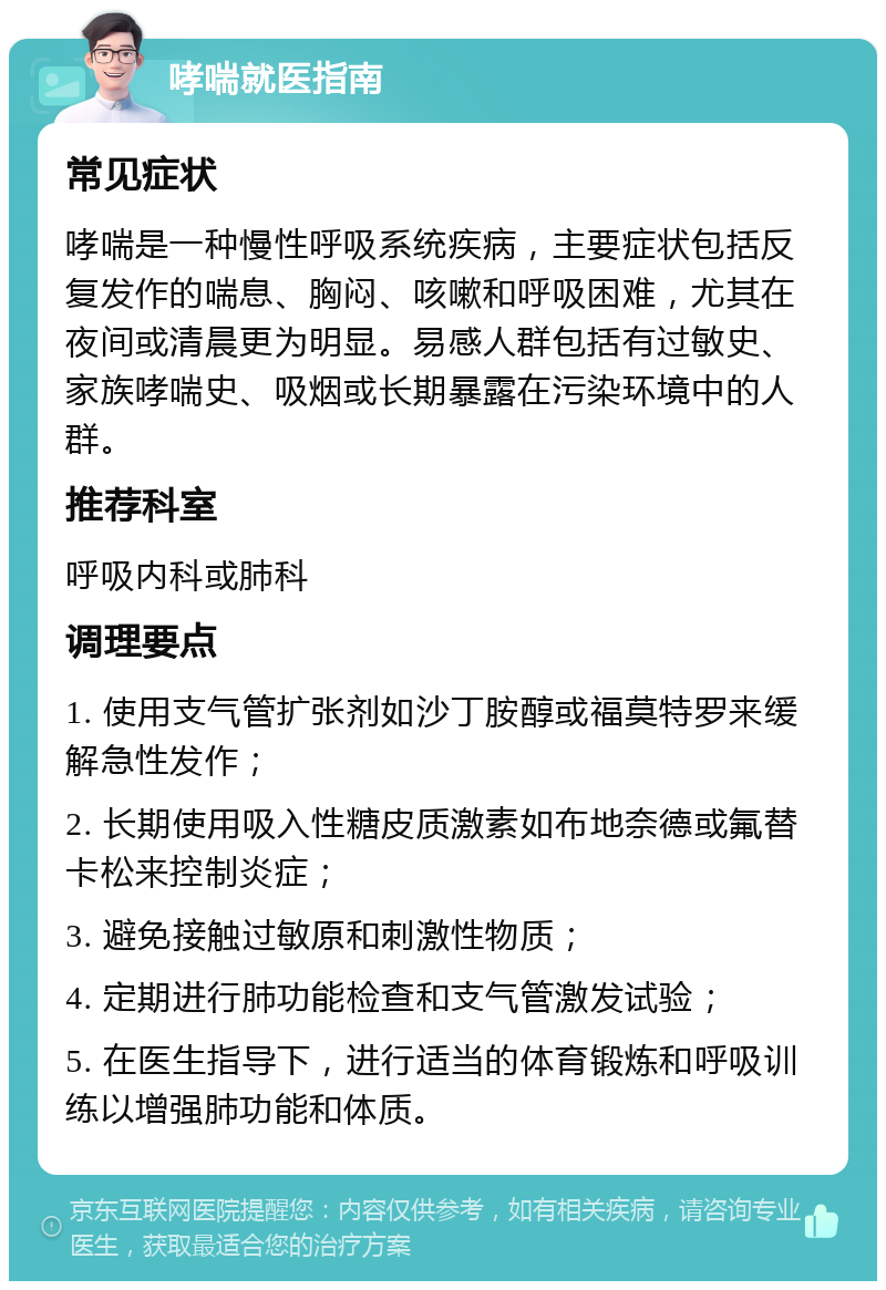 哮喘就医指南 常见症状 哮喘是一种慢性呼吸系统疾病，主要症状包括反复发作的喘息、胸闷、咳嗽和呼吸困难，尤其在夜间或清晨更为明显。易感人群包括有过敏史、家族哮喘史、吸烟或长期暴露在污染环境中的人群。 推荐科室 呼吸内科或肺科 调理要点 1. 使用支气管扩张剂如沙丁胺醇或福莫特罗来缓解急性发作； 2. 长期使用吸入性糖皮质激素如布地奈德或氟替卡松来控制炎症； 3. 避免接触过敏原和刺激性物质； 4. 定期进行肺功能检查和支气管激发试验； 5. 在医生指导下，进行适当的体育锻炼和呼吸训练以增强肺功能和体质。