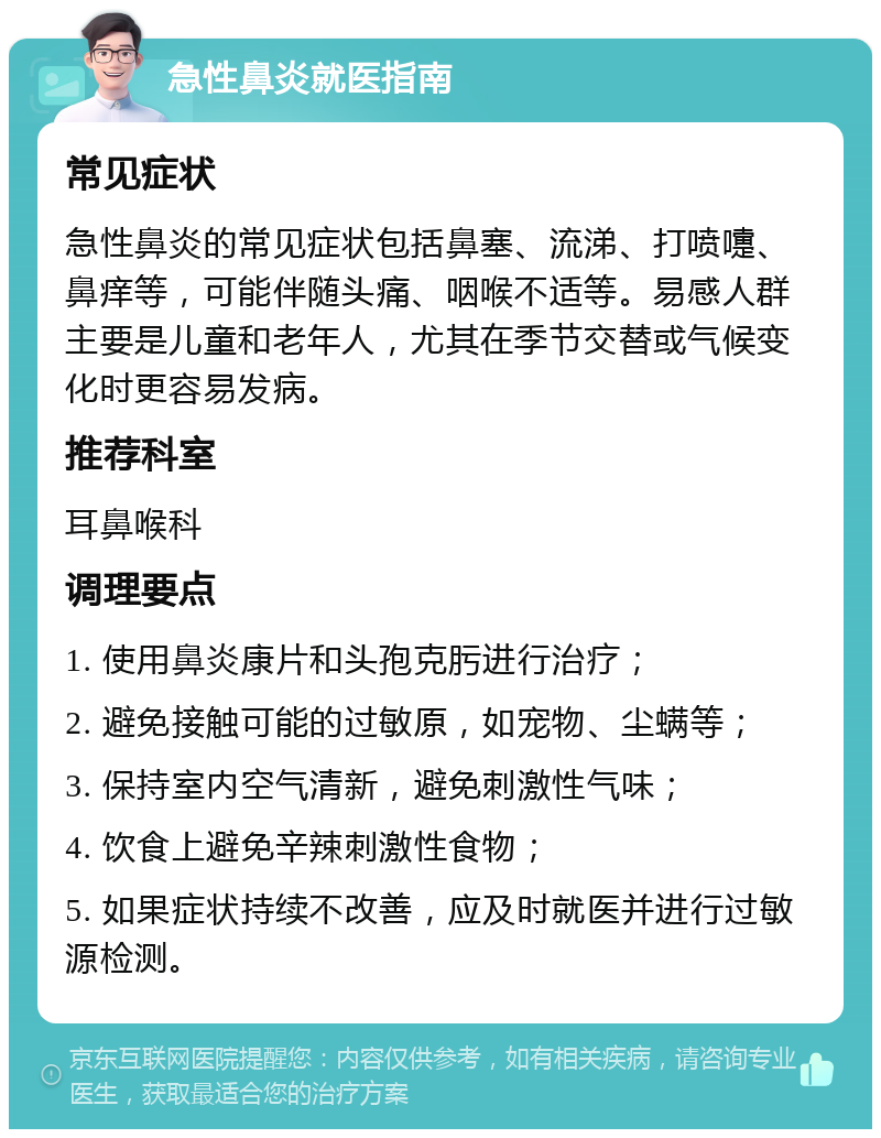 急性鼻炎就医指南 常见症状 急性鼻炎的常见症状包括鼻塞、流涕、打喷嚏、鼻痒等，可能伴随头痛、咽喉不适等。易感人群主要是儿童和老年人，尤其在季节交替或气候变化时更容易发病。 推荐科室 耳鼻喉科 调理要点 1. 使用鼻炎康片和头孢克肟进行治疗； 2. 避免接触可能的过敏原，如宠物、尘螨等； 3. 保持室内空气清新，避免刺激性气味； 4. 饮食上避免辛辣刺激性食物； 5. 如果症状持续不改善，应及时就医并进行过敏源检测。