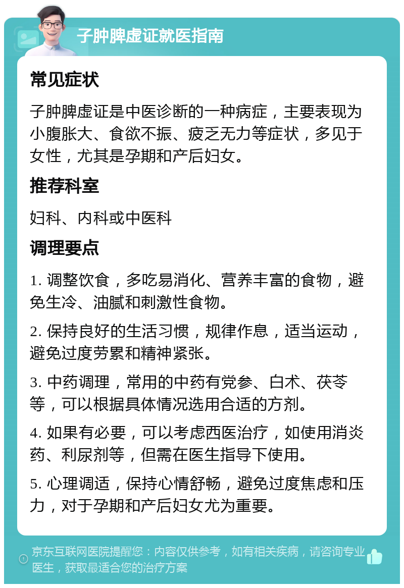 子肿脾虚证就医指南 常见症状 子肿脾虚证是中医诊断的一种病症，主要表现为小腹胀大、食欲不振、疲乏无力等症状，多见于女性，尤其是孕期和产后妇女。 推荐科室 妇科、内科或中医科 调理要点 1. 调整饮食，多吃易消化、营养丰富的食物，避免生冷、油腻和刺激性食物。 2. 保持良好的生活习惯，规律作息，适当运动，避免过度劳累和精神紧张。 3. 中药调理，常用的中药有党参、白术、茯苓等，可以根据具体情况选用合适的方剂。 4. 如果有必要，可以考虑西医治疗，如使用消炎药、利尿剂等，但需在医生指导下使用。 5. 心理调适，保持心情舒畅，避免过度焦虑和压力，对于孕期和产后妇女尤为重要。