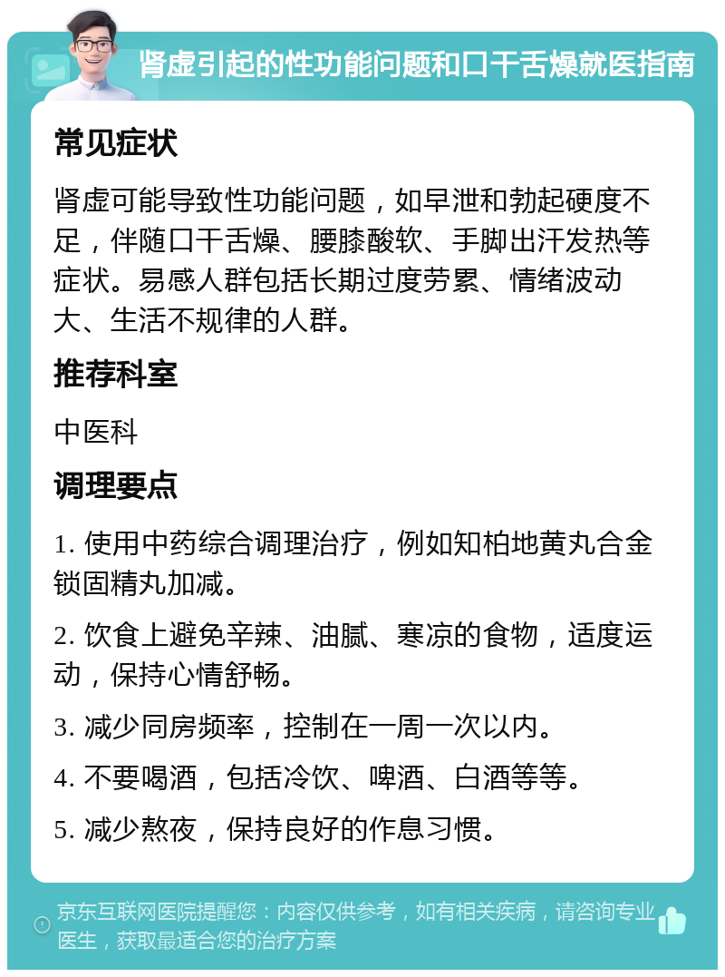 肾虚引起的性功能问题和口干舌燥就医指南 常见症状 肾虚可能导致性功能问题，如早泄和勃起硬度不足，伴随口干舌燥、腰膝酸软、手脚出汗发热等症状。易感人群包括长期过度劳累、情绪波动大、生活不规律的人群。 推荐科室 中医科 调理要点 1. 使用中药综合调理治疗，例如知柏地黄丸合金锁固精丸加减。 2. 饮食上避免辛辣、油腻、寒凉的食物，适度运动，保持心情舒畅。 3. 减少同房频率，控制在一周一次以内。 4. 不要喝酒，包括冷饮、啤酒、白酒等等。 5. 减少熬夜，保持良好的作息习惯。