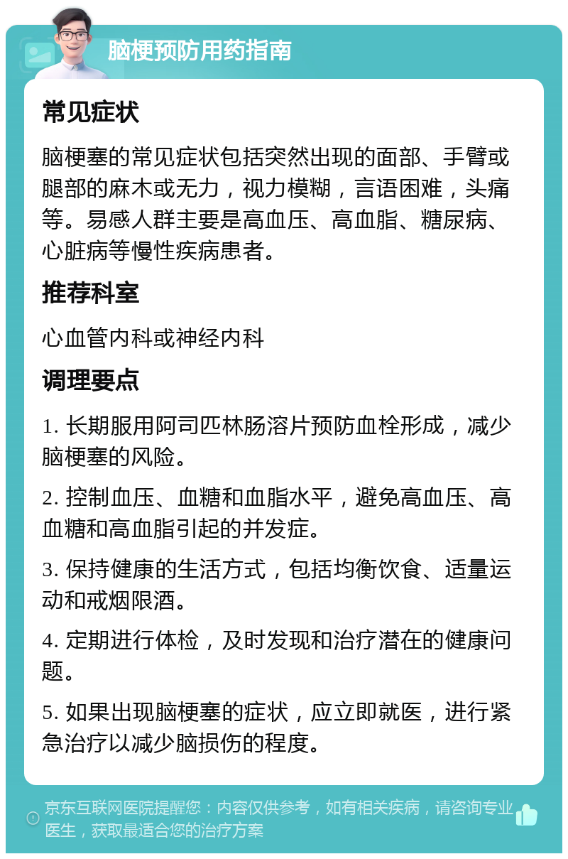 脑梗预防用药指南 常见症状 脑梗塞的常见症状包括突然出现的面部、手臂或腿部的麻木或无力，视力模糊，言语困难，头痛等。易感人群主要是高血压、高血脂、糖尿病、心脏病等慢性疾病患者。 推荐科室 心血管内科或神经内科 调理要点 1. 长期服用阿司匹林肠溶片预防血栓形成，减少脑梗塞的风险。 2. 控制血压、血糖和血脂水平，避免高血压、高血糖和高血脂引起的并发症。 3. 保持健康的生活方式，包括均衡饮食、适量运动和戒烟限酒。 4. 定期进行体检，及时发现和治疗潜在的健康问题。 5. 如果出现脑梗塞的症状，应立即就医，进行紧急治疗以减少脑损伤的程度。