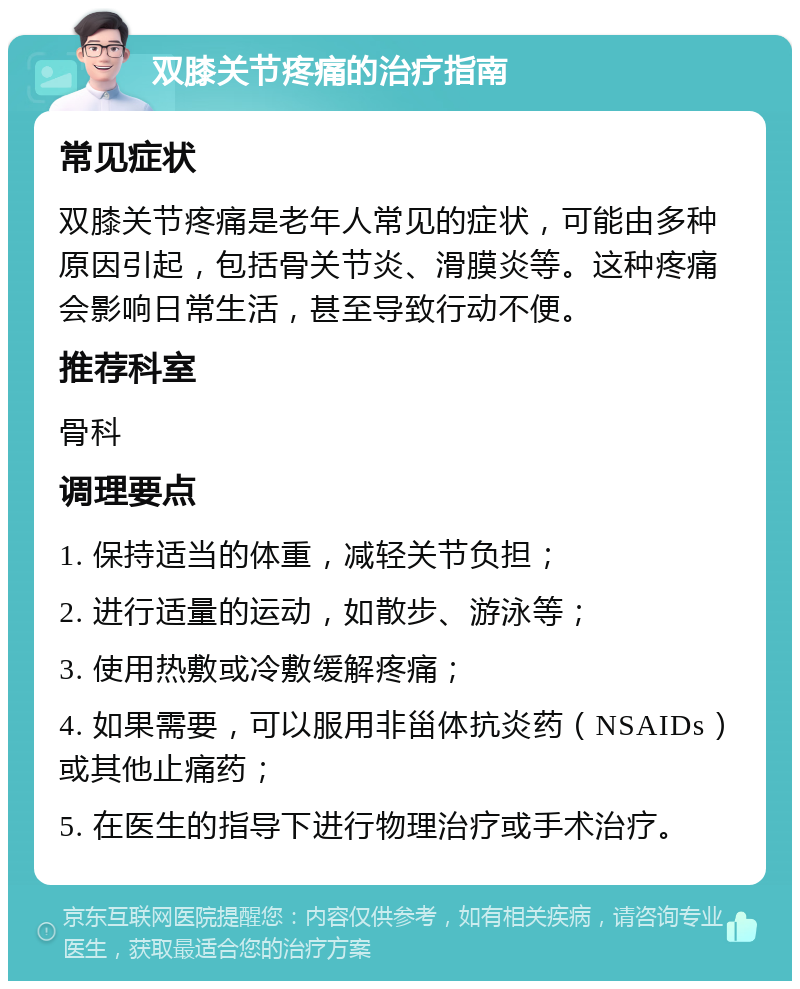 双膝关节疼痛的治疗指南 常见症状 双膝关节疼痛是老年人常见的症状，可能由多种原因引起，包括骨关节炎、滑膜炎等。这种疼痛会影响日常生活，甚至导致行动不便。 推荐科室 骨科 调理要点 1. 保持适当的体重，减轻关节负担； 2. 进行适量的运动，如散步、游泳等； 3. 使用热敷或冷敷缓解疼痛； 4. 如果需要，可以服用非甾体抗炎药（NSAIDs）或其他止痛药； 5. 在医生的指导下进行物理治疗或手术治疗。